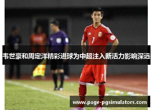 韦世豪和周定洋精彩进球为中超注入新活力影响深远